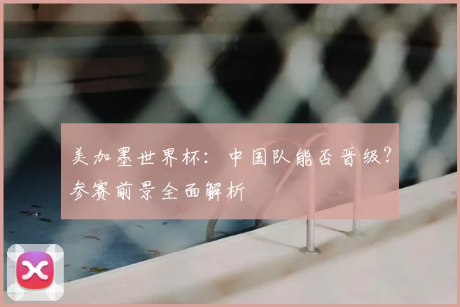 美加墨世界杯：中国队能否晋级？参赛前景全面解析
