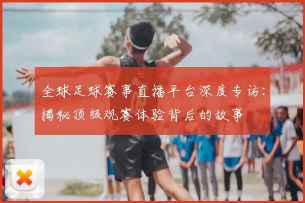 全球足球赛事直播平台深度专访:揭秘顶级观赛体验背后的故事