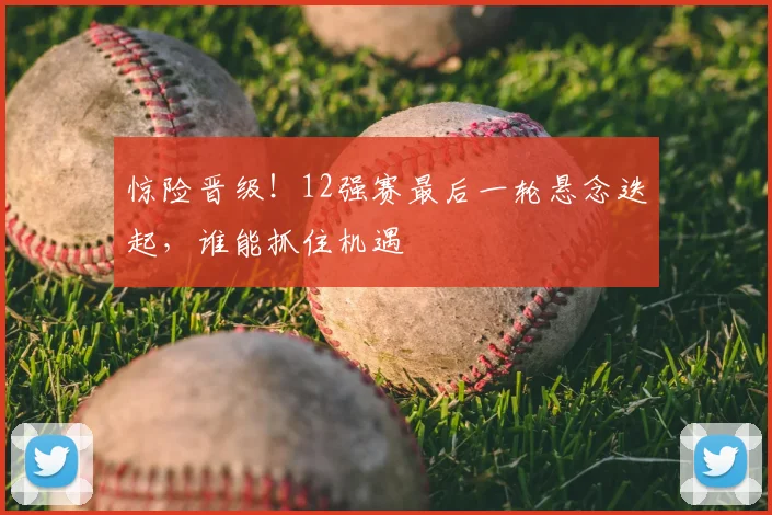 惊险晋级！12强赛最后一轮悬念迭起，谁能抓住机遇