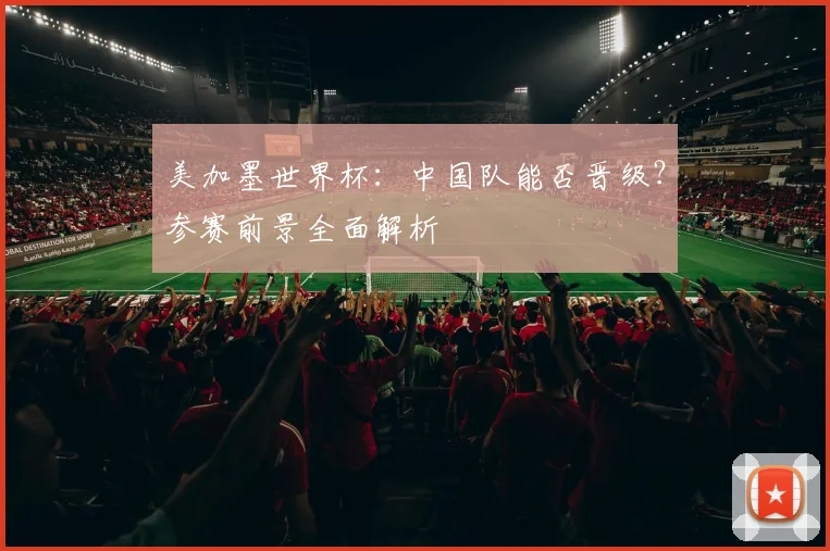 美加墨世界杯:中国队能否晋级?参赛前景全面解析