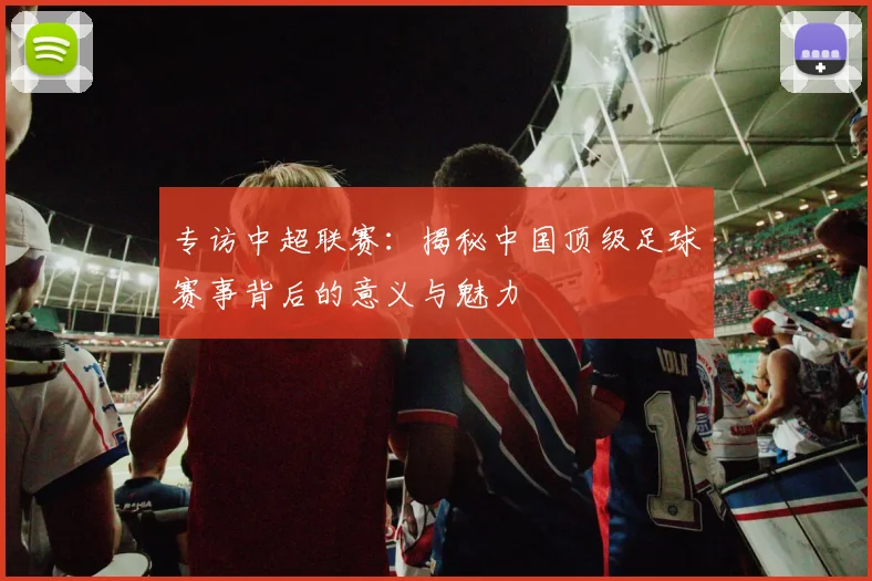 专访中超联赛：揭秘中国顶级足球赛事背后的意义与魅力