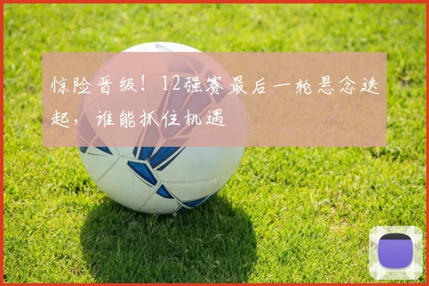 惊险晋级！12强赛最后一轮悬念迭起，谁能抓住机遇
